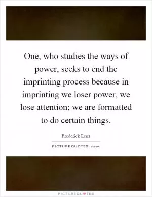 One, who studies the ways of power, seeks to end the imprinting process because in imprinting we loser power, we lose attention; we are formatted to do certain things Picture Quote #1