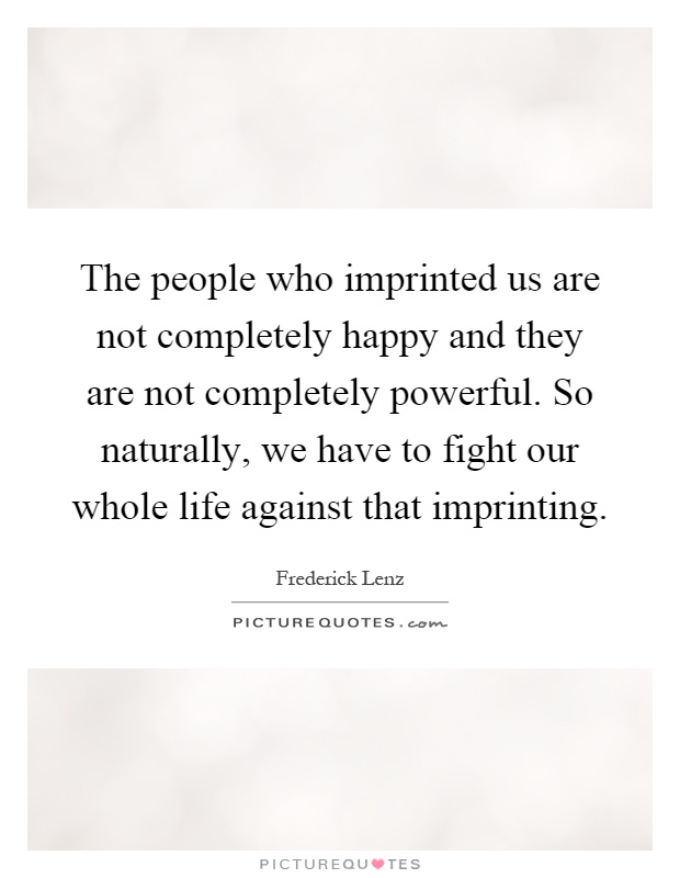 The people who imprinted us are not completely happy and they are not completely powerful. So naturally, we have to fight our whole life against that imprinting Picture Quote #1