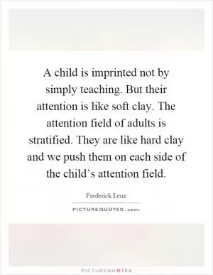 A child is imprinted not by simply teaching. But their attention is like soft clay. The attention field of adults is stratified. They are like hard clay and we push them on each side of the child’s attention field Picture Quote #1