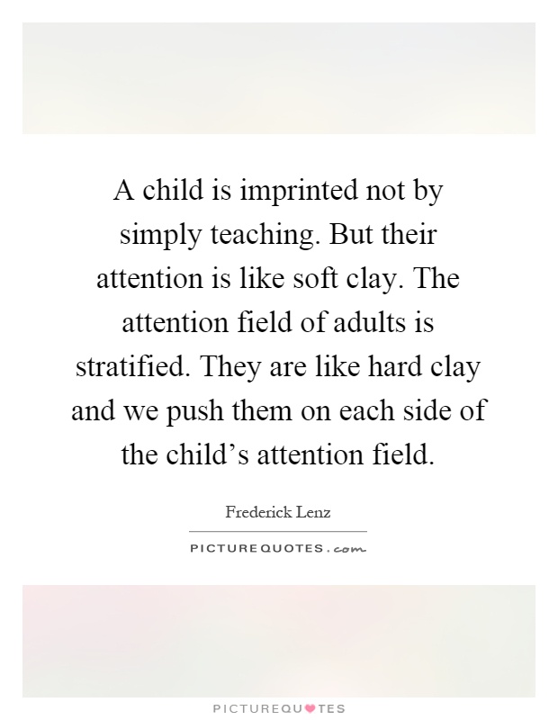 A child is imprinted not by simply teaching. But their attention is like soft clay. The attention field of adults is stratified. They are like hard clay and we push them on each side of the child's attention field Picture Quote #1