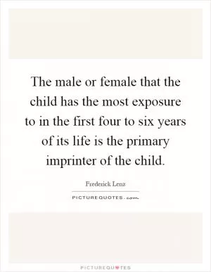 The male or female that the child has the most exposure to in the first four to six years of its life is the primary imprinter of the child Picture Quote #1