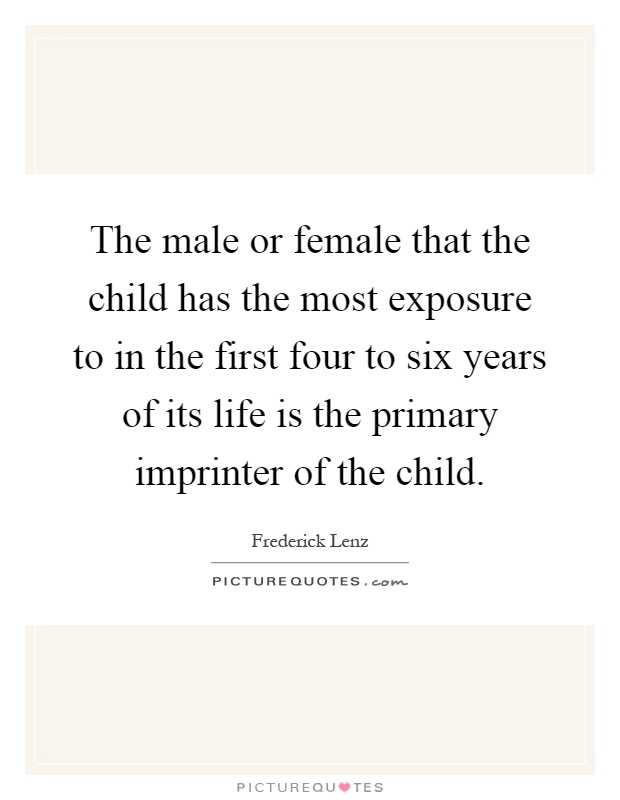 The male or female that the child has the most exposure to in the first four to six years of its life is the primary imprinter of the child Picture Quote #1