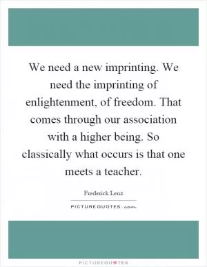 We need a new imprinting. We need the imprinting of enlightenment, of freedom. That comes through our association with a higher being. So classically what occurs is that one meets a teacher Picture Quote #1
