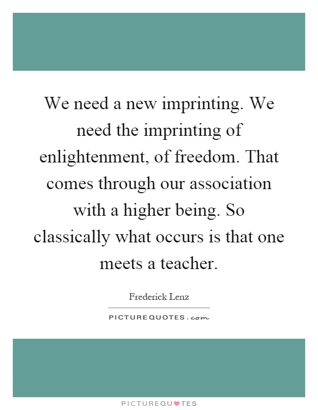 We need a new imprinting. We need the imprinting of enlightenment, of freedom. That comes through our association with a higher being. So classically what occurs is that one meets a teacher Picture Quote #1