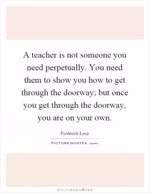 A teacher is not someone you need perpetually. You need them to show you how to get through the doorway; but once you get through the doorway, you are on your own Picture Quote #1