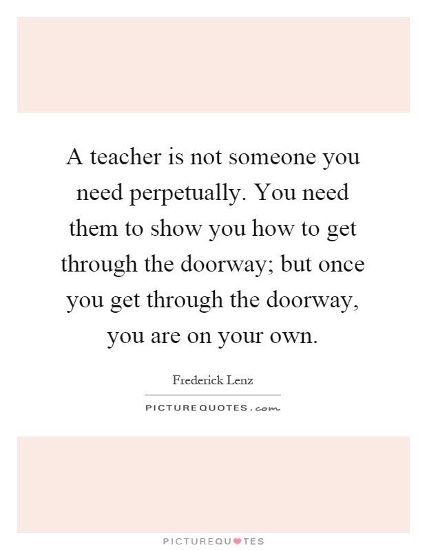 A teacher is not someone you need perpetually. You need them to show you how to get through the doorway; but once you get through the doorway, you are on your own Picture Quote #1