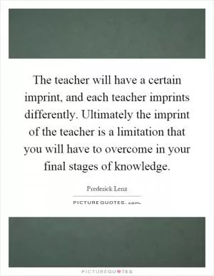 The teacher will have a certain imprint, and each teacher imprints differently. Ultimately the imprint of the teacher is a limitation that you will have to overcome in your final stages of knowledge Picture Quote #1