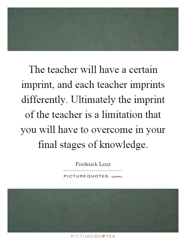 The teacher will have a certain imprint, and each teacher imprints differently. Ultimately the imprint of the teacher is a limitation that you will have to overcome in your final stages of knowledge Picture Quote #1