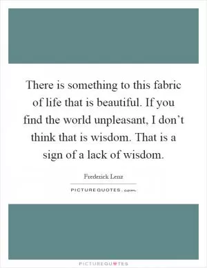 There is something to this fabric of life that is beautiful. If you find the world unpleasant, I don’t think that is wisdom. That is a sign of a lack of wisdom Picture Quote #1