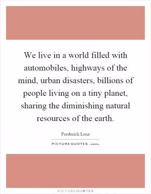 We live in a world filled with automobiles, highways of the mind, urban disasters, billions of people living on a tiny planet, sharing the diminishing natural resources of the earth Picture Quote #1