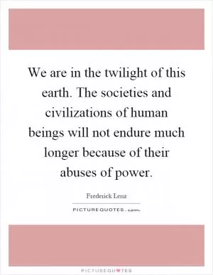 We are in the twilight of this earth. The societies and civilizations of human beings will not endure much longer because of their abuses of power Picture Quote #1