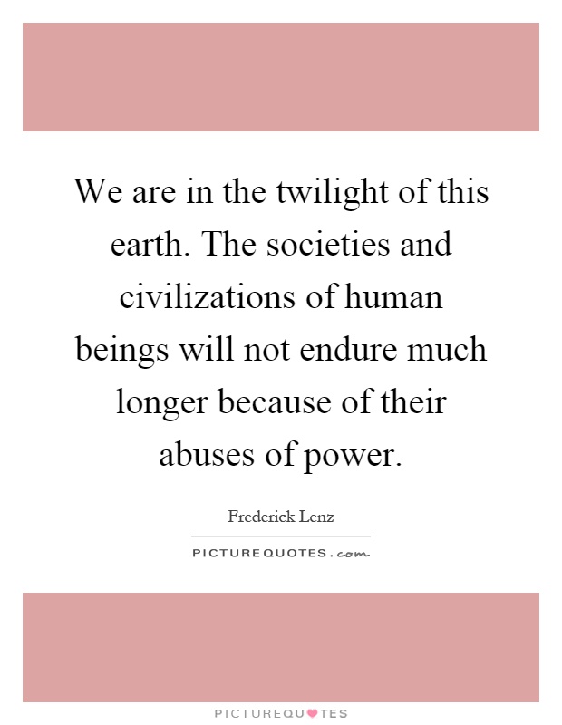 We are in the twilight of this earth. The societies and civilizations of human beings will not endure much longer because of their abuses of power Picture Quote #1