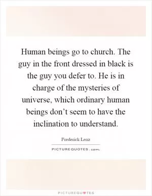 Human beings go to church. The guy in the front dressed in black is the guy you defer to. He is in charge of the mysteries of universe, which ordinary human beings don’t seem to have the inclination to understand Picture Quote #1