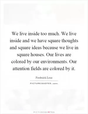We live inside too much. We live inside and we have square thoughts and square ideas because we live in square houses. Our lives are colored by our environments. Our attention fields are colored by it Picture Quote #1