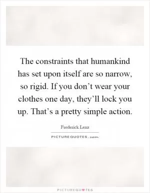 The constraints that humankind has set upon itself are so narrow, so rigid. If you don’t wear your clothes one day, they’ll lock you up. That’s a pretty simple action Picture Quote #1