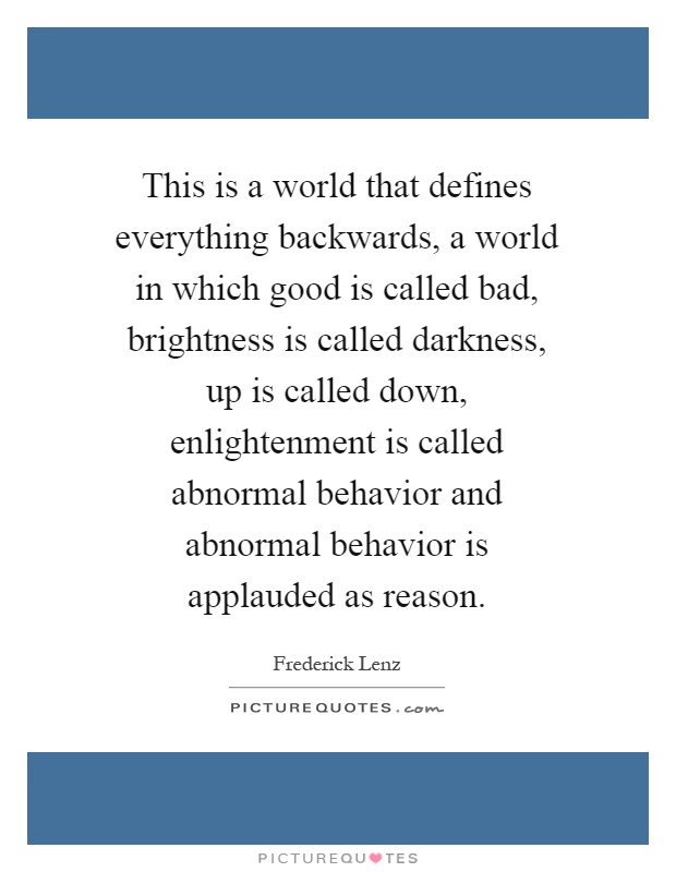 This is a world that defines everything backwards, a world in which good is called bad, brightness is called darkness, up is called down, enlightenment is called abnormal behavior and abnormal behavior is applauded as reason Picture Quote #1