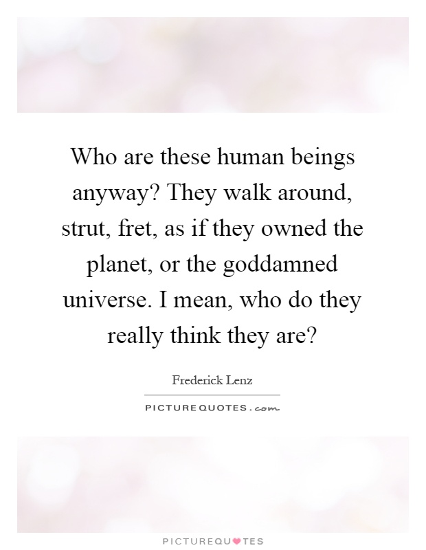 Who are these human beings anyway? They walk around, strut, fret, as if they owned the planet, or the goddamned universe. I mean, who do they really think they are? Picture Quote #1