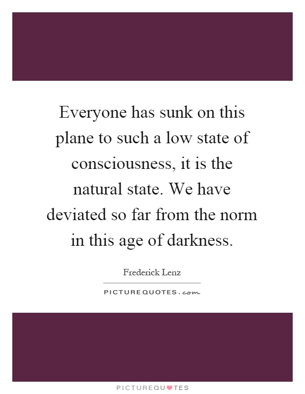 Everyone has sunk on this plane to such a low state of consciousness, it is the natural state. We have deviated so far from the norm in this age of darkness Picture Quote #1
