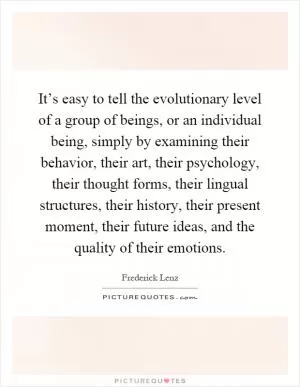 It’s easy to tell the evolutionary level of a group of beings, or an individual being, simply by examining their behavior, their art, their psychology, their thought forms, their lingual structures, their history, their present moment, their future ideas, and the quality of their emotions Picture Quote #1