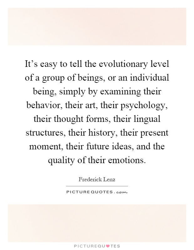 It's easy to tell the evolutionary level of a group of beings, or an individual being, simply by examining their behavior, their art, their psychology, their thought forms, their lingual structures, their history, their present moment, their future ideas, and the quality of their emotions Picture Quote #1