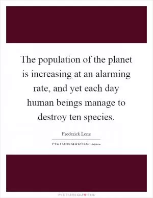 The population of the planet is increasing at an alarming rate, and yet each day human beings manage to destroy ten species Picture Quote #1