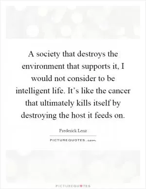 A society that destroys the environment that supports it, I would not consider to be intelligent life. It’s like the cancer that ultimately kills itself by destroying the host it feeds on Picture Quote #1