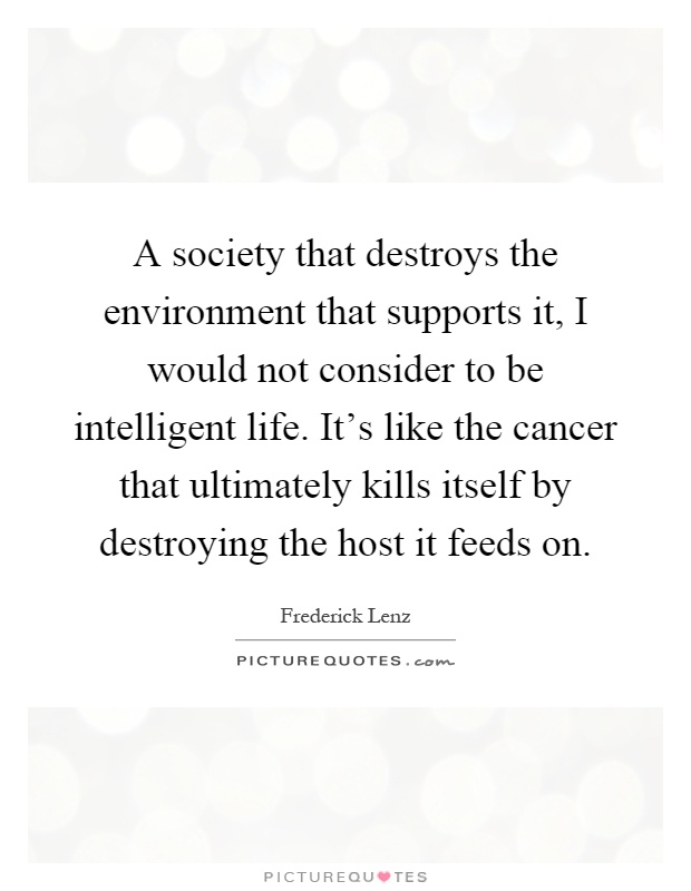 A society that destroys the environment that supports it, I would not consider to be intelligent life. It's like the cancer that ultimately kills itself by destroying the host it feeds on Picture Quote #1