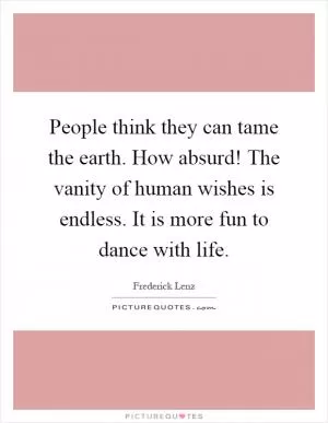 People think they can tame the earth. How absurd! The vanity of human wishes is endless. It is more fun to dance with life Picture Quote #1