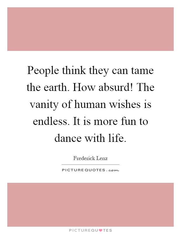 People think they can tame the earth. How absurd! The vanity of human wishes is endless. It is more fun to dance with life Picture Quote #1