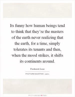 Its funny how human beings tend to think that they’re the masters of the earth never realizing that the earth, for a time, simply tolerates its tenants and then, when the mood strikes, it shifts its continents around Picture Quote #1