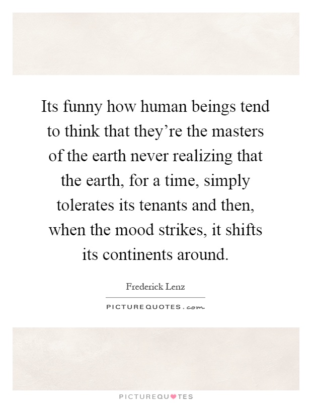 Its funny how human beings tend to think that they're the masters of the earth never realizing that the earth, for a time, simply tolerates its tenants and then, when the mood strikes, it shifts its continents around Picture Quote #1