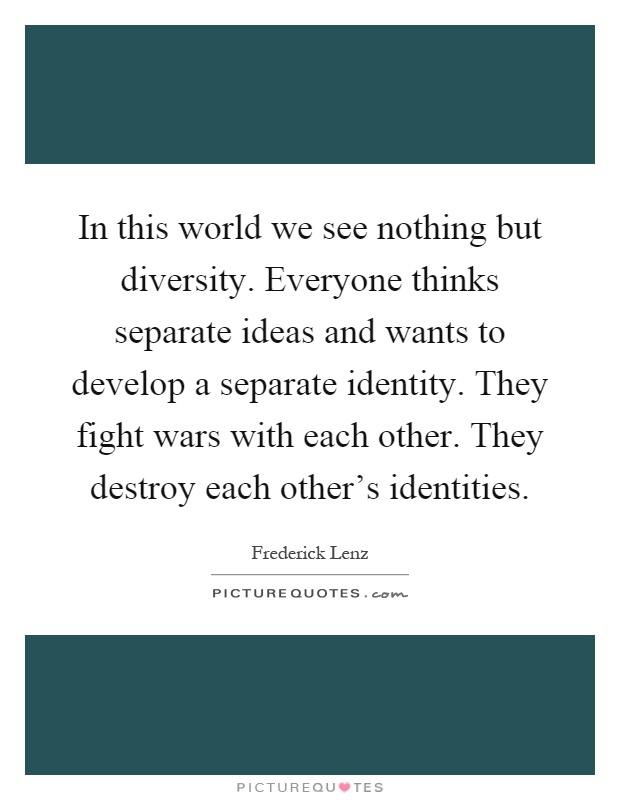 In this world we see nothing but diversity. Everyone thinks separate ideas and wants to develop a separate identity. They fight wars with each other. They destroy each other's identities Picture Quote #1