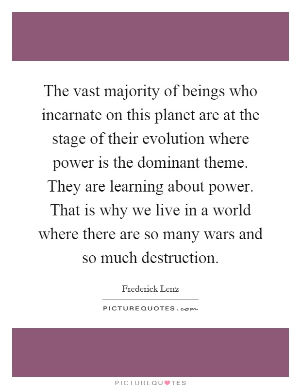 The vast majority of beings who incarnate on this planet are at the stage of their evolution where power is the dominant theme. They are learning about power. That is why we live in a world where there are so many wars and so much destruction Picture Quote #1