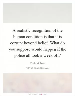 A realistic recognition of the human condition is that it is corrupt beyond belief. What do you suppose would happen if the police all took a week off? Picture Quote #1