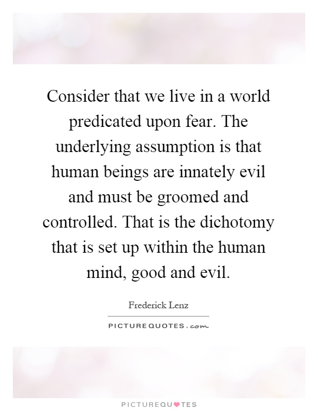 Consider that we live in a world predicated upon fear. The underlying assumption is that human beings are innately evil and must be groomed and controlled. That is the dichotomy that is set up within the human mind, good and evil Picture Quote #1