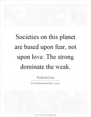 Societies on this planet are based upon fear, not upon love. The strong dominate the weak Picture Quote #1