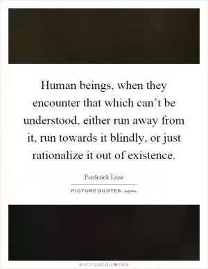 Human beings, when they encounter that which can’t be understood, either run away from it, run towards it blindly, or just rationalize it out of existence Picture Quote #1