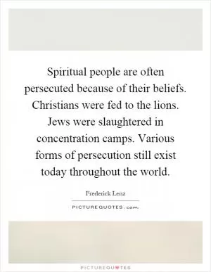 Spiritual people are often persecuted because of their beliefs. Christians were fed to the lions. Jews were slaughtered in concentration camps. Various forms of persecution still exist today throughout the world Picture Quote #1