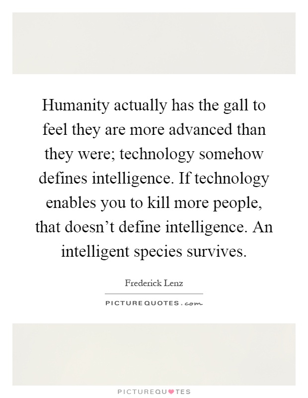 Humanity actually has the gall to feel they are more advanced than they were; technology somehow defines intelligence. If technology enables you to kill more people, that doesn't define intelligence. An intelligent species survives Picture Quote #1