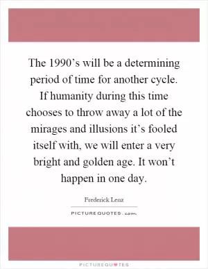 The 1990’s will be a determining period of time for another cycle. If humanity during this time chooses to throw away a lot of the mirages and illusions it’s fooled itself with, we will enter a very bright and golden age. It won’t happen in one day Picture Quote #1