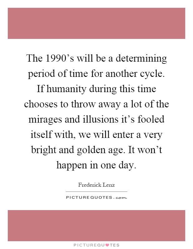 The 1990's will be a determining period of time for another cycle. If humanity during this time chooses to throw away a lot of the mirages and illusions it's fooled itself with, we will enter a very bright and golden age. It won't happen in one day Picture Quote #1