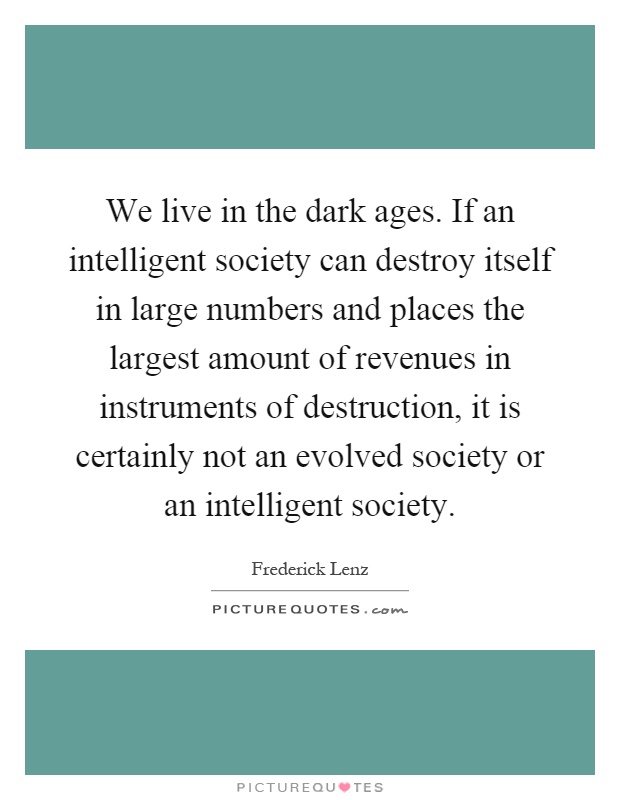 We live in the dark ages. If an intelligent society can destroy itself in large numbers and places the largest amount of revenues in instruments of destruction, it is certainly not an evolved society or an intelligent society Picture Quote #1