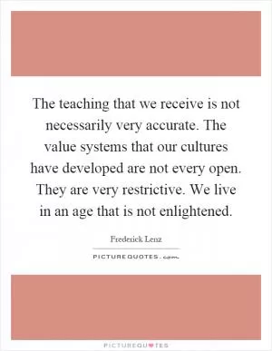 The teaching that we receive is not necessarily very accurate. The value systems that our cultures have developed are not every open. They are very restrictive. We live in an age that is not enlightened Picture Quote #1