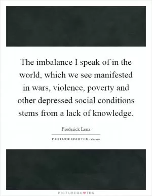 The imbalance I speak of in the world, which we see manifested in wars, violence, poverty and other depressed social conditions stems from a lack of knowledge Picture Quote #1