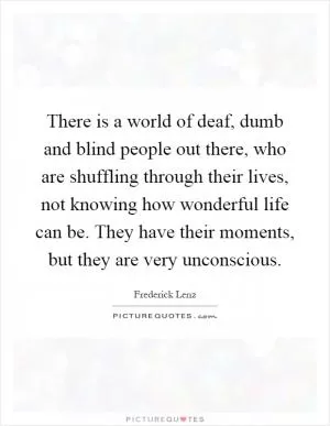 There is a world of deaf, dumb and blind people out there, who are shuffling through their lives, not knowing how wonderful life can be. They have their moments, but they are very unconscious Picture Quote #1