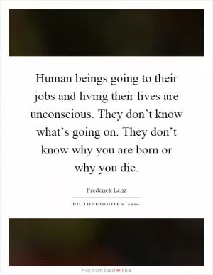 Human beings going to their jobs and living their lives are unconscious. They don’t know what’s going on. They don’t know why you are born or why you die Picture Quote #1