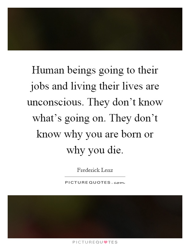 Human beings going to their jobs and living their lives are unconscious. They don't know what's going on. They don't know why you are born or why you die Picture Quote #1