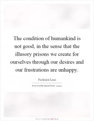 The condition of humankind is not good, in the sense that the illusory prisons we create for ourselves through our desires and our frustrations are unhappy Picture Quote #1