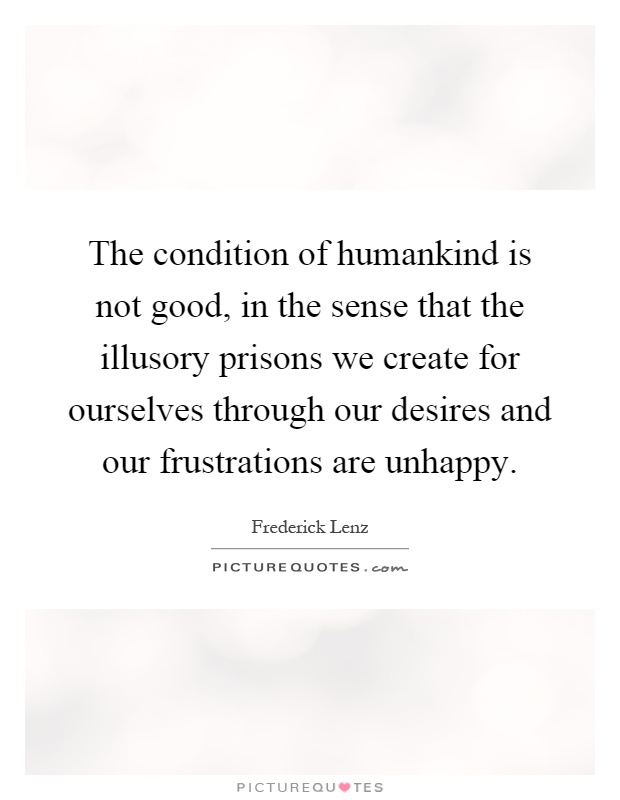 The condition of humankind is not good, in the sense that the illusory prisons we create for ourselves through our desires and our frustrations are unhappy Picture Quote #1