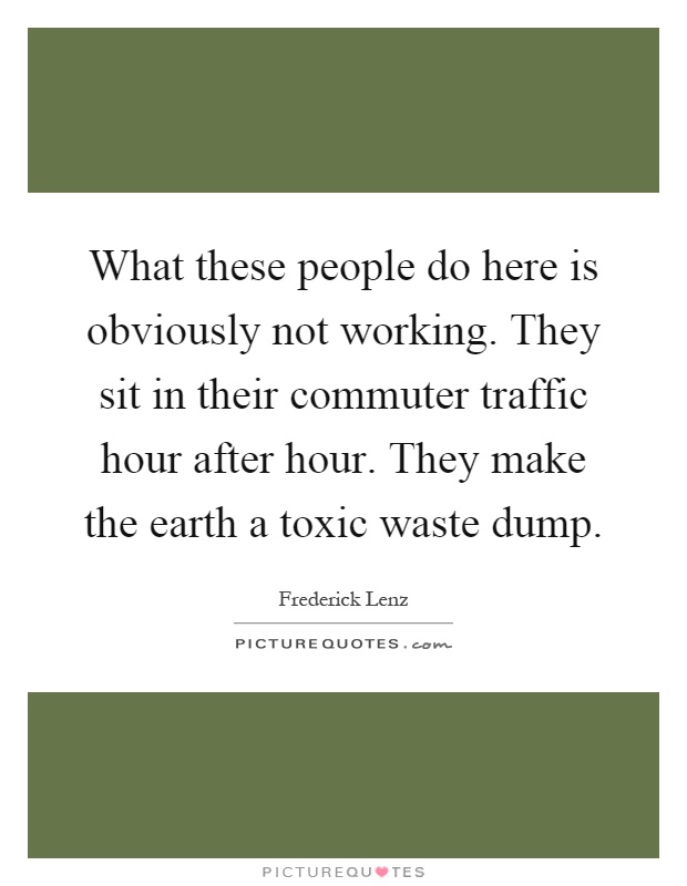 What these people do here is obviously not working. They sit in their commuter traffic hour after hour. They make the earth a toxic waste dump Picture Quote #1